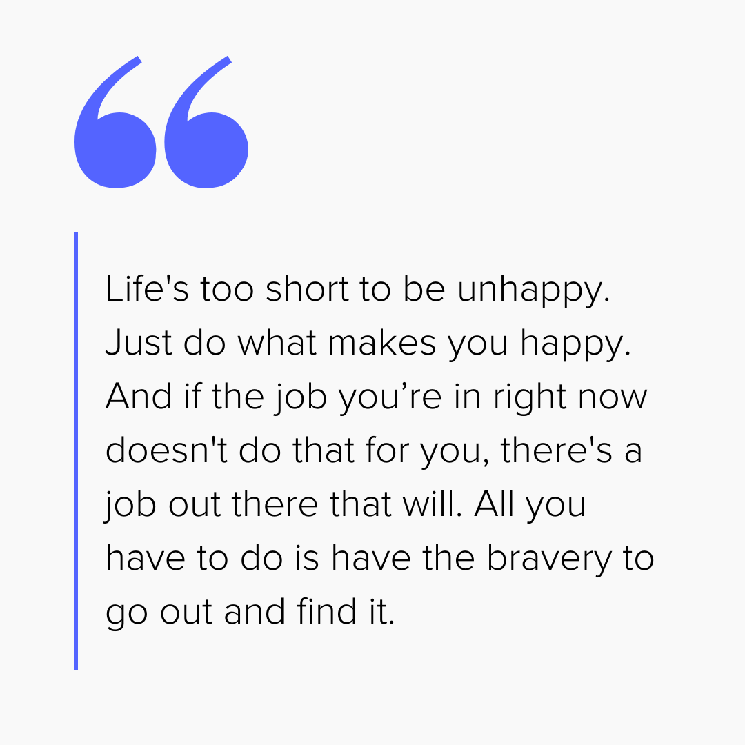 “Life's too short to be unhappy. Just do what makes you happy. And if the job you’re in right now doesn't do that for you, there's a job out there that will. All you have to do is have the bravery to go out and find it.”