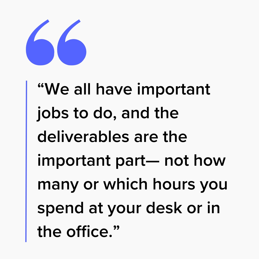Quote: “We all have important jobs to do, and the deliverables are the important part— not how many or which hours you spend at your desk or in the office.”