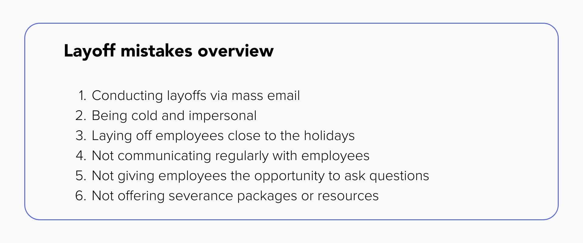 Layoff mistakes overview
1. Conducting layoffs via mass email
2. Being cold and impersonal
3. Laying off employees close to the holidays
4. Not communicating regularly with employees
5. Not giving employees the opportunity to ask questions
6. Not offering severance packages or resources